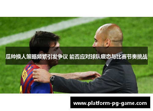 瓜帅换人策略频繁引发争议 能否应对球队疲态与比赛节奏挑战 瓜帅换人策略频繁引发争议 能否应对球队疲态与比赛节奏挑战