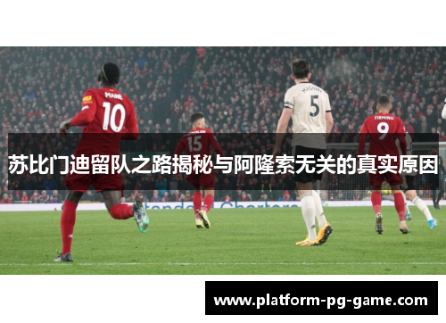 苏比门迪留队之路揭秘与阿隆索无关的真实原因 苏比门迪留队之路揭秘与阿隆索无关的真实原因