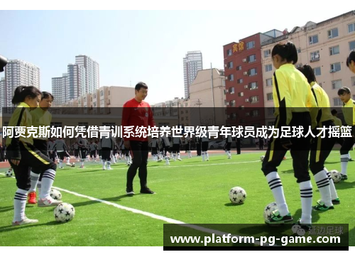 阿贾克斯如何凭借青训系统培养世界级青年球员成为足球人才摇篮