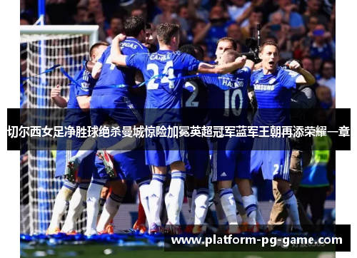 切尔西女足净胜球绝杀曼城惊险加冕英超冠军蓝军王朝再添荣耀一章